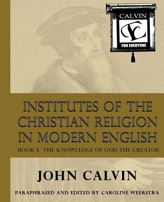 Institutes of the Christian Religion in Modern English: Book I: The Knowledge of God the Creator - Weerstra, Caroline (Editor), and Trouwborst, Thomas (Introduction by), and Calvin, John