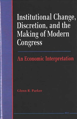 Institutional Change, Discretion, and the Making of Modern Congress: An Economic Interpretation - Parker, Glenn R