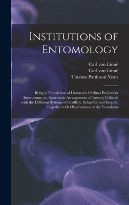 Institutions of Entomology: Being a Translation of Linnaeus's Ordines Et Genera Insectorum; or, Systematic Arrangement of Insects; Collated With the Different Systems of Geoffrey, Schaeffer and Scopoli; Together With Observations of the Translator - Linn, Carl Von 1707-1778 Ordines Et (Creator), and Yeats, Thomas Pattinson