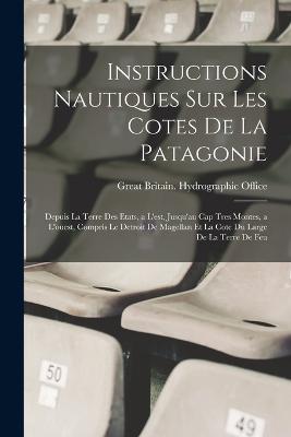 Instructions Nautiques Sur Les Cotes De La Patagonie: Depuis La Terre Des Etats, a L'est, Jusqu'au Cap Tres Montes, a L'ouest, Compris Le Detroit De Magellan Et La Cote Du Large De La Terre De Feu - Great Britain Hydrographic Office (Creator)