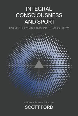 Integral Consciousness and Sport: Unifying Body, Mind, and Spirit Through Flow - Ford, Scott