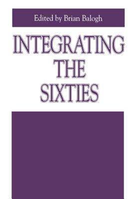 Integrating the Sixties: The Origins, Structures, and Legitimacy of Public Policy in a Turbulent Decade - Balogh, Brian