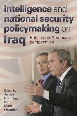 Intelligence and National Security Policymaking on Iraq: British and American Perspectives - Pfiffner, James (Editor), and Phythian, Mark, Professor (Editor)