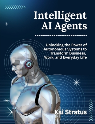 Intelligent AI Agents: Unlocking the Power of Autonomous Systems to Transform Business, Work, and Everyday Life - Stratus, Kai