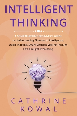 Intelligent Thinking: A Comprehensive Beginner's Guide to Understanding Theories of Intelligence, Quick Thinking, Smart Decision Making Through Fast Thought Processing - Kowal, Cathrine