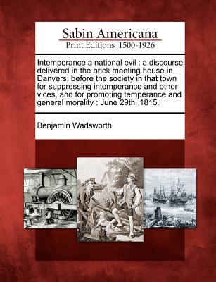 Intemperance a National Evil: A Discourse Delivered in the Brick Meeting House in Danvers, Before the Society in That Town for Suppressing Intemperance and Other Vices, and for Promoting Temperance and General Morality: June 29th, 1815. - Wadsworth, Benjamin