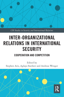 Inter-organizational Relations in International Security: Cooperation and Competition - Aris, Stephen (Editor), and Snetkov, Aglaya (Editor), and Wenger, Andreas (Editor)