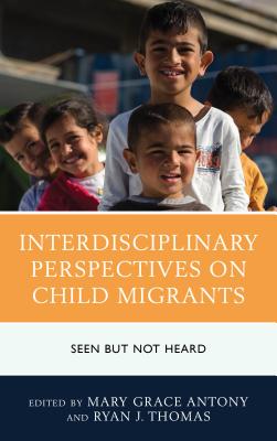 Interdisciplinary Perspectives on Child Migrants: Seen but Not Heard - Antony, Mary Grace (Contributions by), and Thomas, Ryan J. (Contributions by), and Aguilar, Carlos (Contributions by)