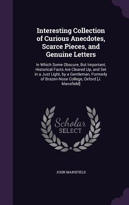 Interesting Collection of Curious Anecdotes, Scarce Pieces, and Genuine Letters: In Which Some Obscure, But Important, Historical Facts Are Cleared Up, and Set in a Just Light, by a Gentleman, Formerly of Brazen-Nose College, Oxford [J. Mansfield] - Mansfield, John, Dr.