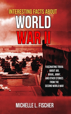 Interesting Facts About World War 2: Fascinating Trivia About Air, Naval, Army And Random Stories From The Second World War - Fischer, Michelle L