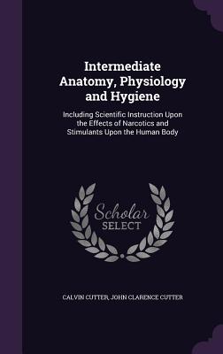Intermediate Anatomy, Physiology and Hygiene: Including Scientific Instruction Upon the Effects of Narcotics and Stimulants Upon the Human Body - Cutter, Calvin, and Cutter, John Clarence