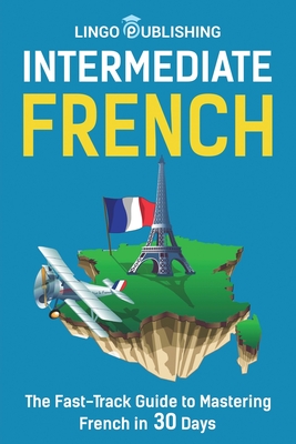 Intermediate French: The Fast-Track Guide to Mastering French in 30 Days - Publishing, Lingo