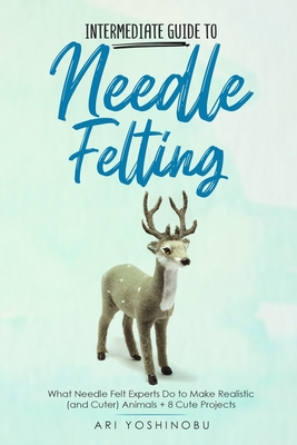 Intermediate Guide to Needle Felting: What Needle Felt Experts Do to Make Realistic (and Cuter) Animals + 8 Cute Projects - Yoshinobu, Ari