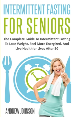 Intermittent Fasting For Seniors: The Complete Guide To Intermittent Fasting To Lose Weight, Feel More Energized, And Live Healthier Lives After 50 - Johnson, Andrew
