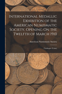 International Medallic Exhibition of the American Numismatic Society, Opening on the Twelfth of March, 1910. Catalogue