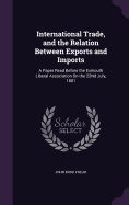 International Trade, and the Relation Between Exports and Imports: A Paper Read Before the Exmouth Liberal Association On the 22Nd July, 1881