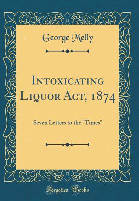 Intoxicating Liquor Act, 1874: Seven Letters to the "times" (Classic Reprint) - Melly, George