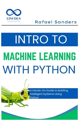 Intro to Machine Learning with Python: A Hands-On Guide to Building Intelligent Systems Using Python - Sanders, Rafael
