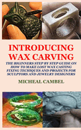 Introducing Wax Carving: The Biginners Step by Step Guide on How to Make Lost Wax Casting, Fixing, Techiques and Projects for Sculptors and Jewelry Designers