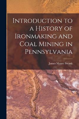 Introduction to a History of Ironmaking and Coal Mining in Pennsylvania - Swank, James Moore