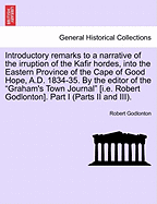 Introductory Remarks to a Narrative of the Irruption of the Kafir Hordes, Into the Eastern Province of the Cape of Good Hope, A.D. 1834-35. by the Editor of the "Graham's Town Journal" [I.E. Robert Godlonton]. Part I (Parts II and III).