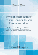 Introductory Report to the Code of Prison Discipline, 1827: Explanatory of the Principles on Which the Code Is Founded, Being Part of the System of Penal Law, Prepared for the State of Louisiana (Classic Reprint)