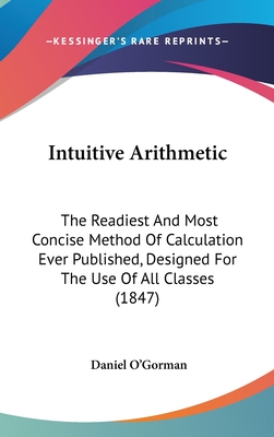 Intuitive Arithmetic: The Readiest and Most Concise Method of Calculation Ever Published, Designed for the Use of All Classes (1847) - O'Gorman, Daniel