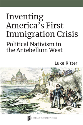 Inventing America's First Immigration Crisis: Political Nativism in the Antebellum West - Ritter, Luke