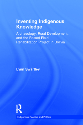 Inventing Indigenous Knowledge: Archaeology, Rural Development and the Raised Field Rehabilitation Project in Bolivia - Swartley, Lynn