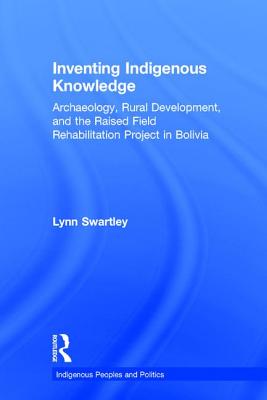 Inventing Indigenous Knowledge: Archaeology, Rural Development and the Raised Field Rehabilitation Project in Bolivia - Swartley, Lynn