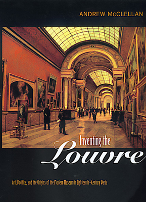 Inventing the Louvre: Art, Politics, and the Origins of the Modern Museum in Eighteenth-Century Paris - McClellan, Andrew