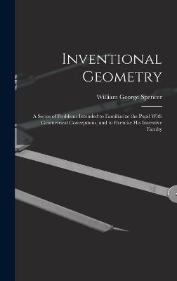 Inventional Geometry: A Series of Problems Intended to Familiarize the Pupil With Geometrical Conceptions, and to Exercise His Inventive Faculty - Spencer, William George