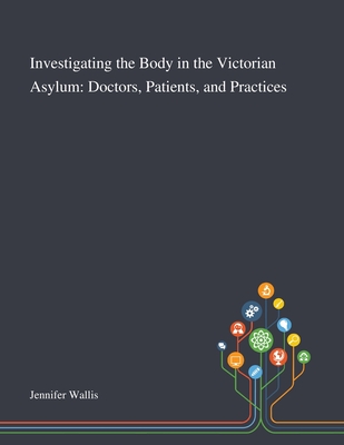 Investigating the Body in the Victorian Asylum: Doctors, Patients, and Practices - Jennifer Wallis (Creator)