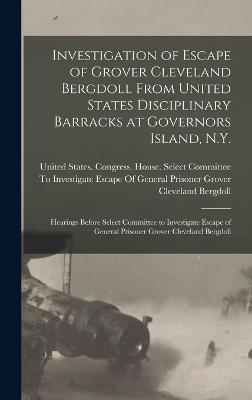 Investigation of Escape of Grover Cleveland Bergdoll From United States Disciplinary Barracks at Governors Island, N.Y.: Hearings Before Select Committee to Investigate Escape of General Prisoner Grover Cleveland Bergdoll - United States Congress House Selec (Creator)