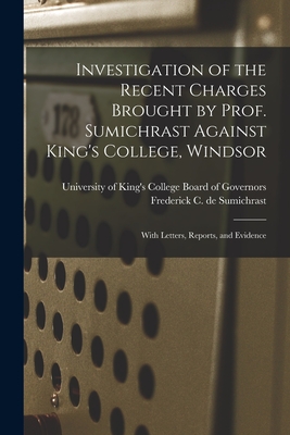 Investigation of the Recent Charges Brought by Prof. Sumichrast Against King's College, Windsor [microform]: With Letters, Reports, and Evidence - University of King's College (Halifax (Creator), and Sumichrast, Frederick C de (Frederic (Creator)