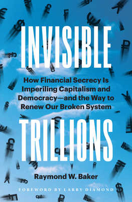 Invisible Trillions: How Financial Secrecy Is Imperiling Capitalism and Democracy and the Way to Renew Our Broken System - Baker, Raymond W