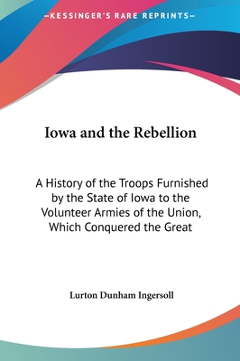 Iowa and the Rebellion: A History of the Troops Furnished by the State of Iowa to the Volunteer Armies of the Union, Which Conquered the Great - Ingersoll, Lurton Dunham