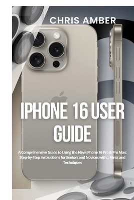 iPhone 16 User Guide: A Comprehensive Guide to Using the New iPhone 16 Pro & Pro Max: Step-by-Step Instructions for Seniors and Novices with... Hints and Techniques - Amber, Chris