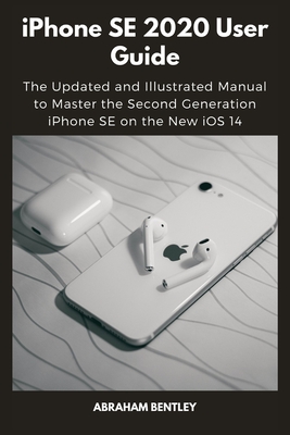 iPhone SE 2020 User Guide: The Updated and Illustrated Manual to Master the Second Generation iPhone SE on the New iOS 14 - Bentley, Abraham