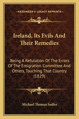 Ireland, Its Evils and Their Remedies: Being a Refutation of the Errors of the Emigration Committee and Others, Touching That Country (1829) - Sadler, Michael Thomas