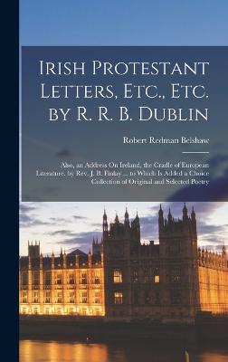 Irish Protestant Letters, Etc., Etc. by R. R. B. Dublin: Also, an Address On Ireland, the Cradle of European Literature. by Rev. J. B. Finlay ... to Which Is Added a Choice Collection of Original and Selected Poetry - Belshaw, Robert Redman