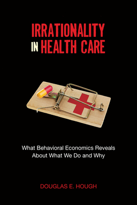 Irrationality in Health Care: What Behavioral Economics Reveals about What We Do and Why - Hough, Douglas E