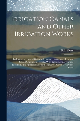 Irrigation Canals and Other Irrigation Works: Including the Flow of Water in Irrigation Canals and Open and Closed Channels Generally, With Tables Simplifying and Facilitating the Application of the Formul of Kutter D'Arcy and Bazin - Flynn, P J (Patrick John) (Creator)