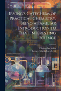 Irving's Catechism of Practical Chemistry, Being a Familiar Introduction to That Interesting Science