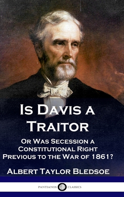 Is Davis a Traitor: ...Or Was the Secession of the Confederate States a Constitutional Right Previous to the Civil War of 1861? - Bledsoe, Albert Taylor