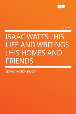 Isaac Watts: His Life and Writings: His Homes and Friends - Hood, Edwin Paxton