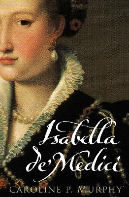 Isabella de' Medici: The Glorious Life and Tragic End of a Renaissance Princess - Murphy, Caroline
