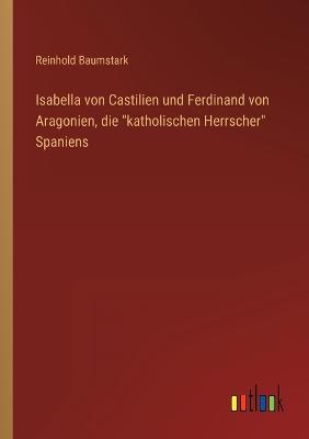 Isabella von Castilien und Ferdinand von Aragonien, die katholischen Herrscher Spaniens - Baumstark, Reinhold