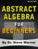 Abstract Algebra for Beginners: a Rigorous Introduction to Groups, Rings, Fields, Vector Spaces, Modules, Substructures, Homomorphisms, Quotients, ...Group Actions, Polynomials, and Galois Theory