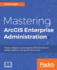 Mastering Arcgis Enterprise Administration: Install, Configure, and Manage Arcgis Enterprise to Publish, Optimize, and Secure Gis Services